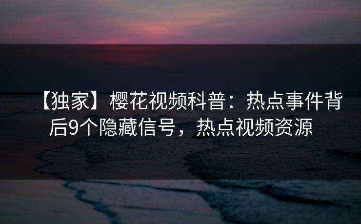 【独家】樱花视频科普：热点事件背后9个隐藏信号，热点视频资源