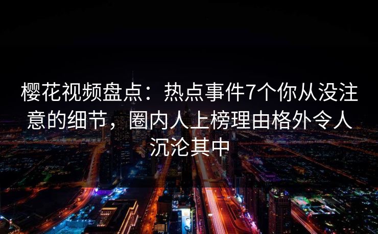 樱花视频盘点：热点事件7个你从没注意的细节，圈内人上榜理由格外令人沉沦其中