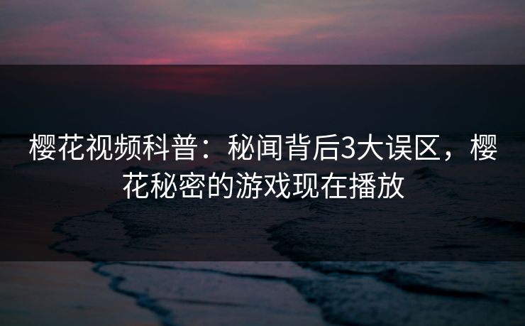 樱花视频科普：秘闻背后3大误区，樱花秘密的游戏现在播放