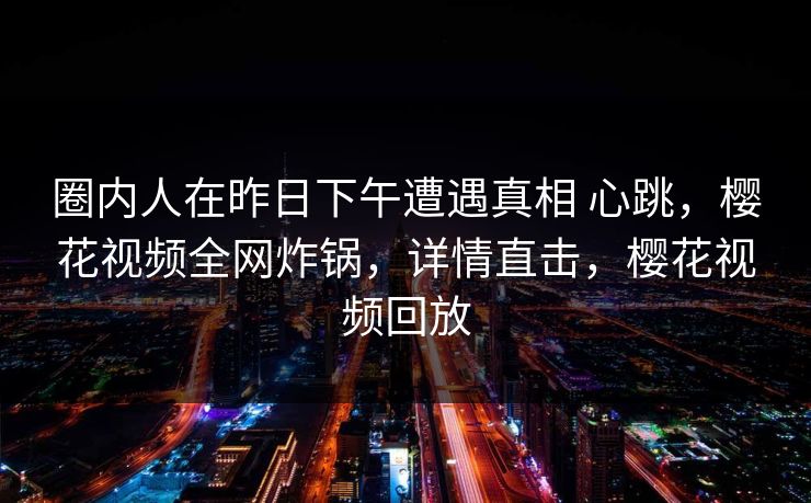 圈内人在昨日下午遭遇真相 心跳，樱花视频全网炸锅，详情直击，樱花视频回放