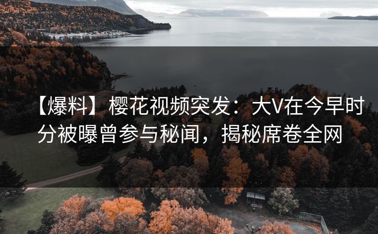 【爆料】樱花视频突发：大V在今早时分被曝曾参与秘闻，揭秘席卷全网