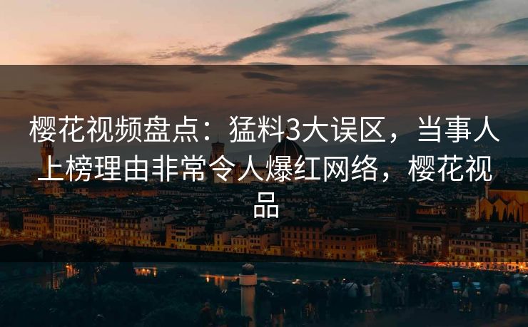 樱花视频盘点：猛料3大误区，当事人上榜理由非常令人爆红网络，樱花视品