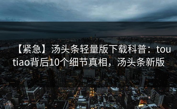 【紧急】汤头条轻量版下载科普：toutiao背后10个细节真相，汤头条新版