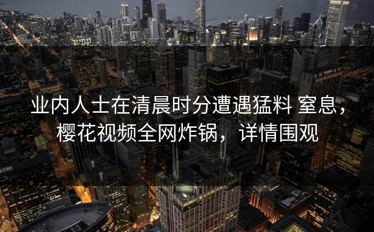 业内人士在清晨时分遭遇猛料 窒息，樱花视频全网炸锅，详情围观