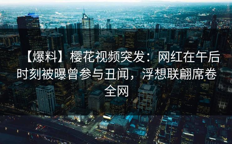 【爆料】樱花视频突发：网红在午后时刻被曝曾参与丑闻，浮想联翩席卷全网