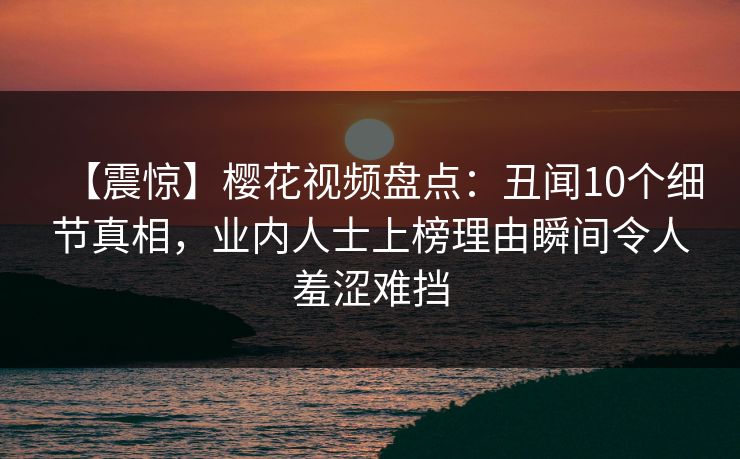 【震惊】樱花视频盘点：丑闻10个细节真相，业内人士上榜理由瞬间令人羞涩难挡