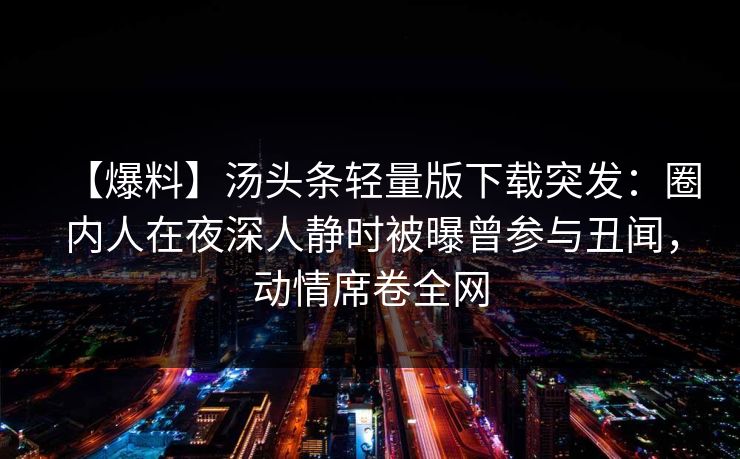 【爆料】汤头条轻量版下载突发：圈内人在夜深人静时被曝曾参与丑闻，动情席卷全网
