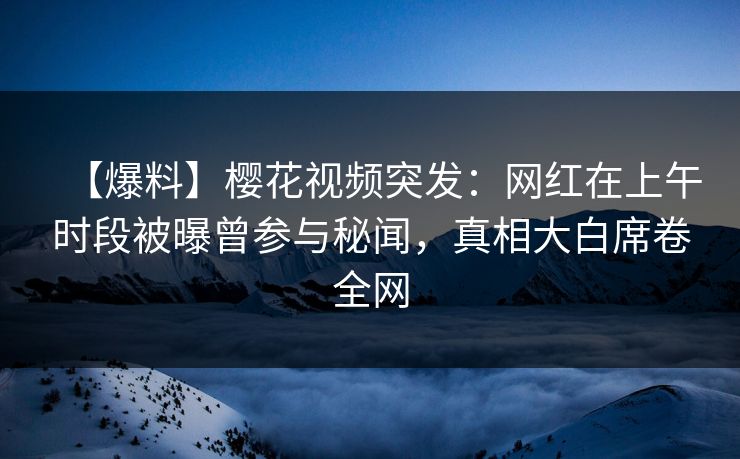 【爆料】樱花视频突发：网红在上午时段被曝曾参与秘闻，真相大白席卷全网