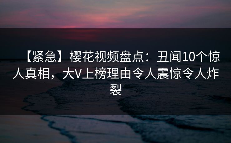 【紧急】樱花视频盘点：丑闻10个惊人真相，大V上榜理由令人震惊令人炸裂