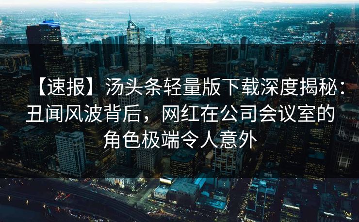 【速报】汤头条轻量版下载深度揭秘：丑闻风波背后，网红在公司会议室的角色极端令人意外