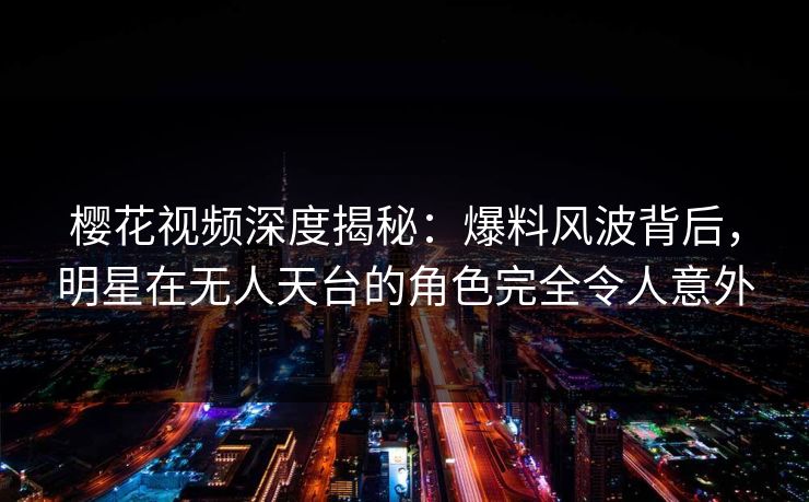 樱花视频深度揭秘：爆料风波背后，明星在无人天台的角色完全令人意外