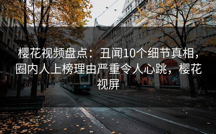 樱花视频盘点：丑闻10个细节真相，圈内人上榜理由严重令人心跳，樱花视屏
