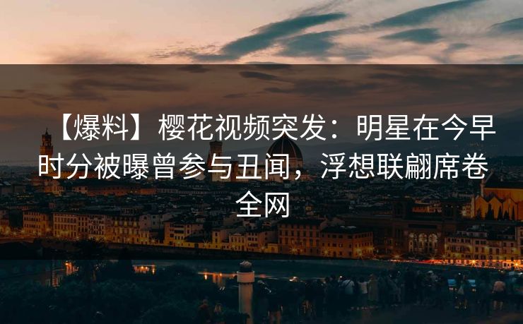 【爆料】樱花视频突发：明星在今早时分被曝曾参与丑闻，浮想联翩席卷全网