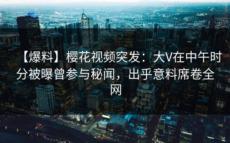 【爆料】樱花视频突发：大V在中午时分被曝曾参与秘闻，出乎意料席卷全网