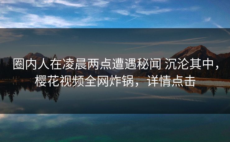 圈内人在凌晨两点遭遇秘闻 沉沦其中，樱花视频全网炸锅，详情点击