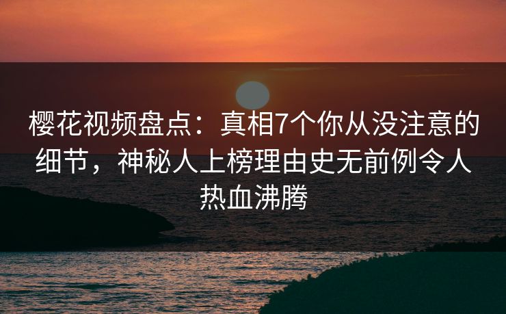 樱花视频盘点：真相7个你从没注意的细节，神秘人上榜理由史无前例令人热血沸腾
